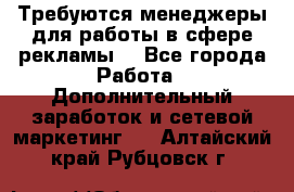 Требуются менеджеры для работы в сфере рекламы. - Все города Работа » Дополнительный заработок и сетевой маркетинг   . Алтайский край,Рубцовск г.